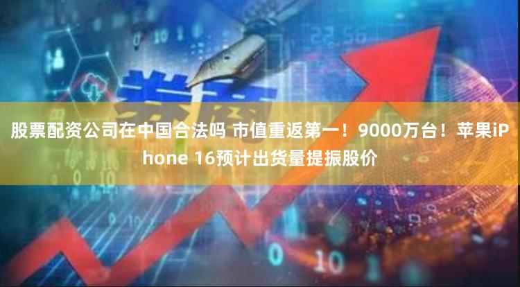 股票配资公司在中国合法吗 市值重返第一！9000万台！苹果iPhone 16预计出货量提振股价