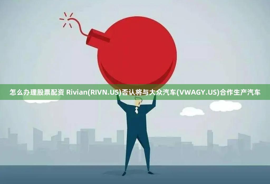 怎么办理股票配资 Rivian(RIVN.US)否认将与大众汽车(VWAGY.US)合作生产汽车