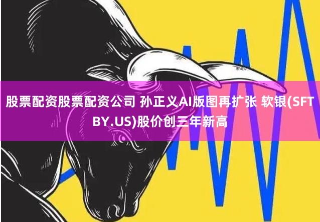 股票配资股票配资公司 孙正义AI版图再扩张 软银(SFTBY.US)股价创三年新高