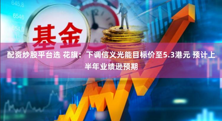 配资炒股平台选 花旗：下调信义光能目标价至5.3港元 预计上半年业绩逊预期