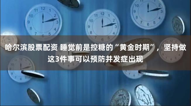 哈尔滨股票配资 睡觉前是控糖的“黄金时期”，坚持做这3件事可以预防并发症出现