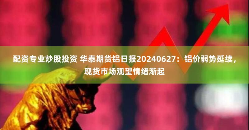 配资专业炒股投资 华泰期货铝日报20240627：铝价弱势延续，现货市场观望情绪渐起