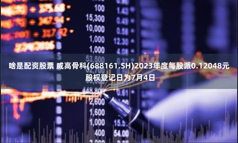 啥是配资股票 威高骨科(688161.SH)2023年度每股派0.12048元 股权登记日为7月4日