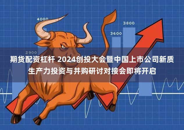 期货配资杠杆 2024创投大会暨中国上市公司新质生产力投资与并购研讨对接会即将开启