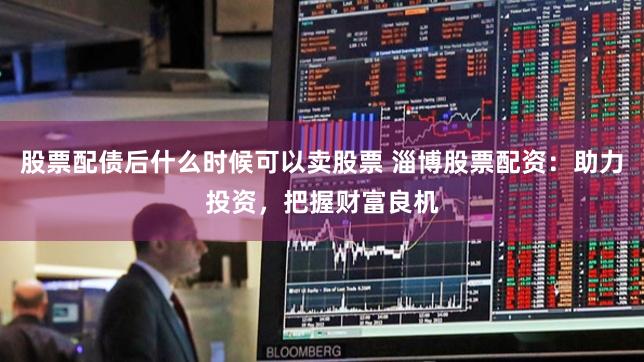 股票配债后什么时候可以卖股票 淄博股票配资：助力投资，把握财富良机