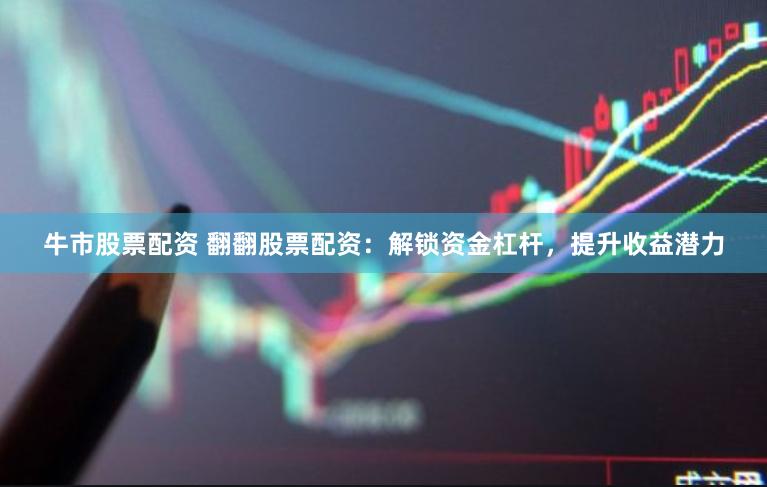 牛市股票配资 翻翻股票配资：解锁资金杠杆，提升收益潜力