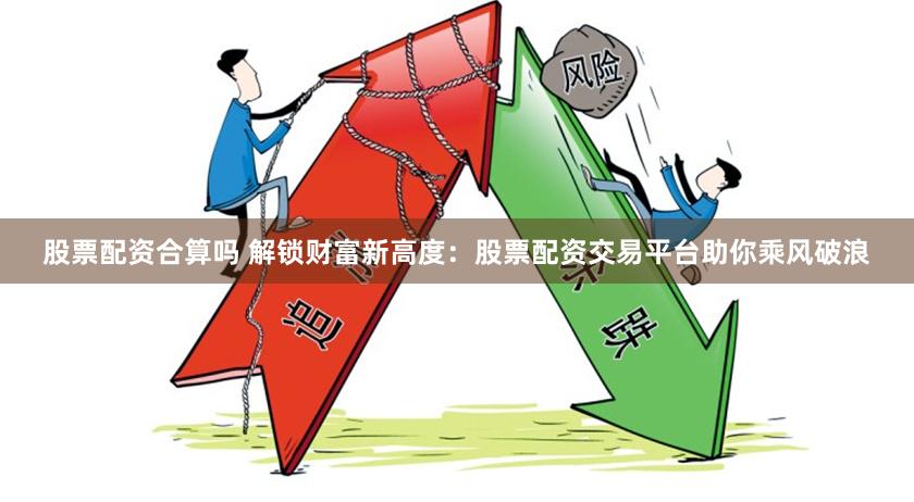股票配资合算吗 解锁财富新高度：股票配资交易平台助你乘风破浪