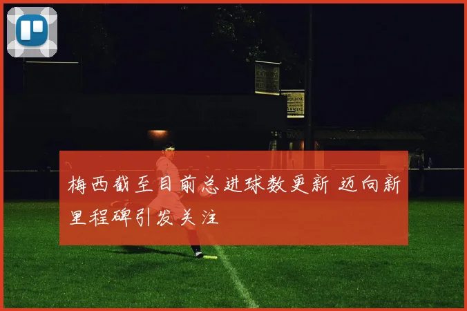 梅西截至目前总进球数更新 迈向新里程碑引发关注