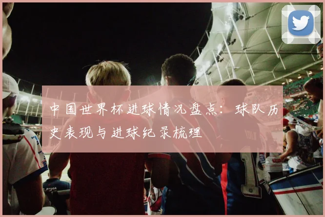 中国世界杯进球情况盘点：球队历史表现与进球纪录梳理