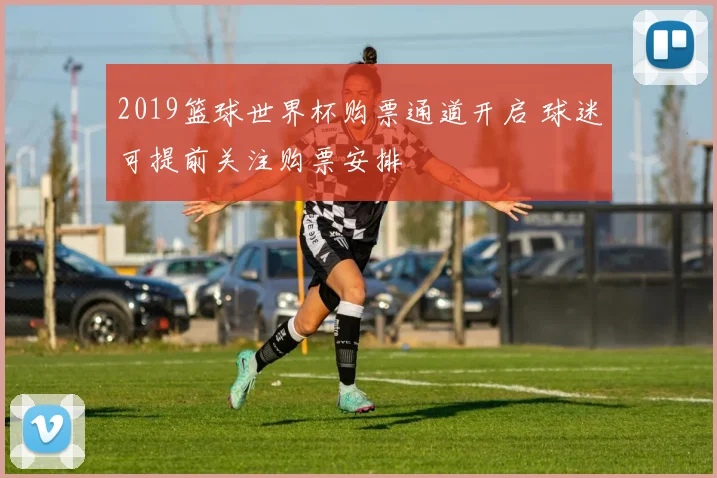 2019篮球世界杯购票通道开启 球迷可提前关注购票安排