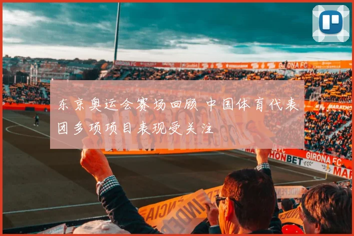东京奥运会赛场回顾 中国体育代表团多项项目表现受关注