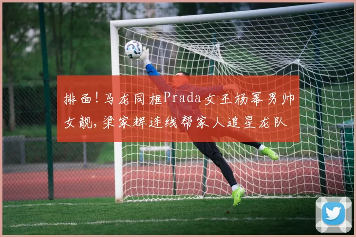 排面!马龙同框Prada女王杨幂男帅女靓,梁家辉连线帮家人追星龙队