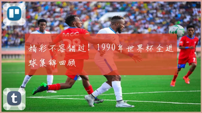 精彩不容错过！1990年世界杯全进球集锦回顾