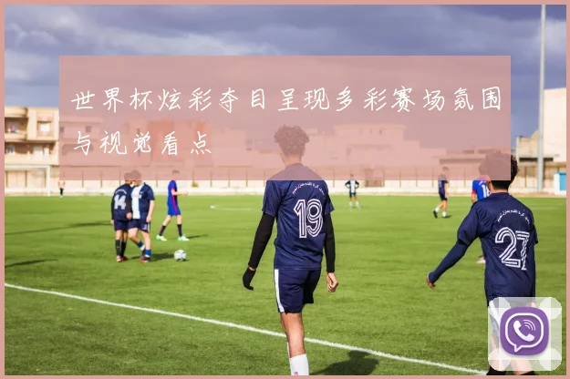 世界杯炫彩夺目呈现多彩赛场氛围与视觉看点