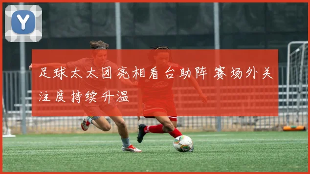 足球太太团亮相看台助阵 赛场外关注度持续升温