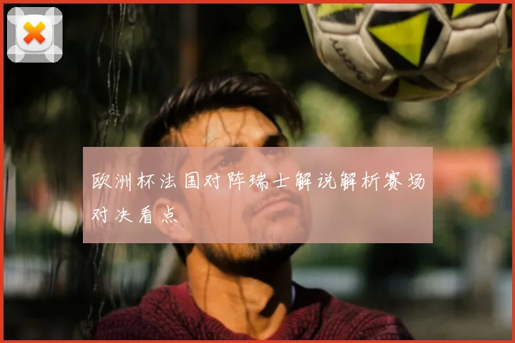 欧洲杯法国对阵瑞士解说解析赛场对决看点