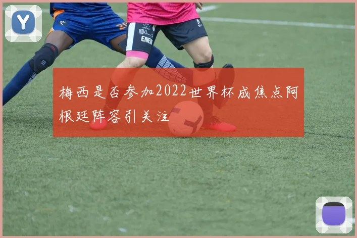 梅西是否参加2022世界杯成焦点阿根廷阵容引关注