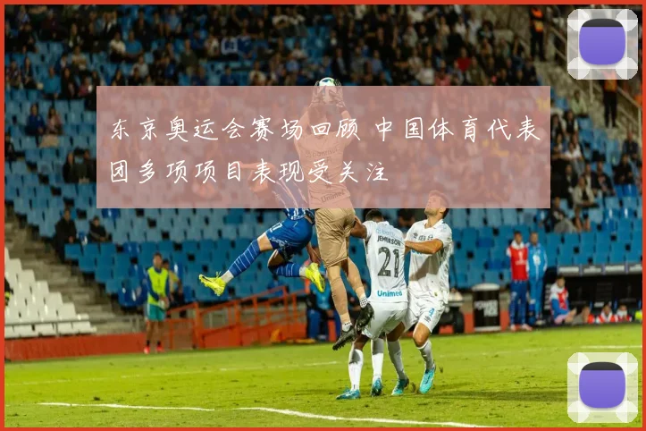 东京奥运会赛场回顾 中国体育代表团多项项目表现受关注