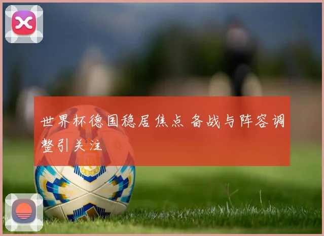 世界杯德国稳居焦点 备战与阵容调整引关注