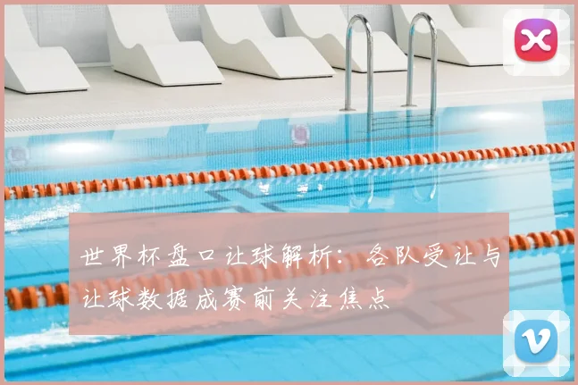 世界杯盘口让球解析：各队受让与让球数据成赛前关注焦点