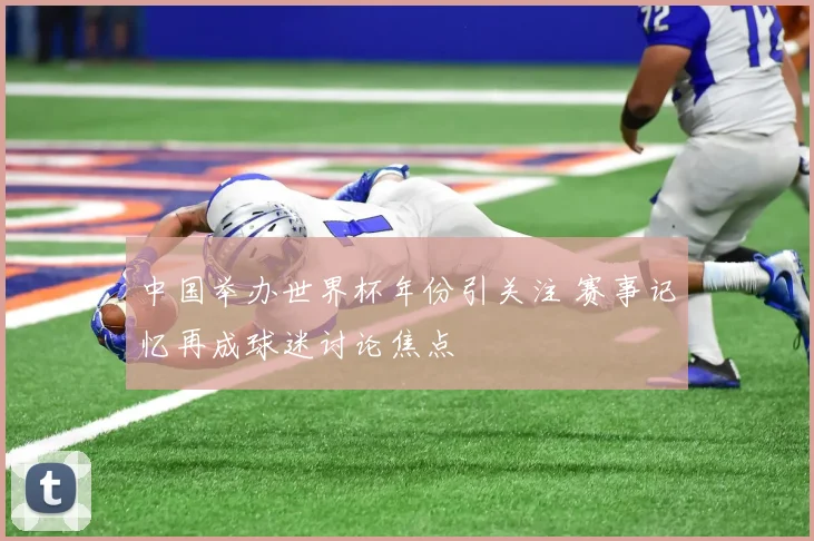 中国举办世界杯年份引关注 赛事记忆再成球迷讨论焦点
