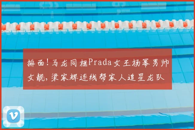 排面!马龙同框Prada女王杨幂男帅女靓,梁家辉连线帮家人追星龙队