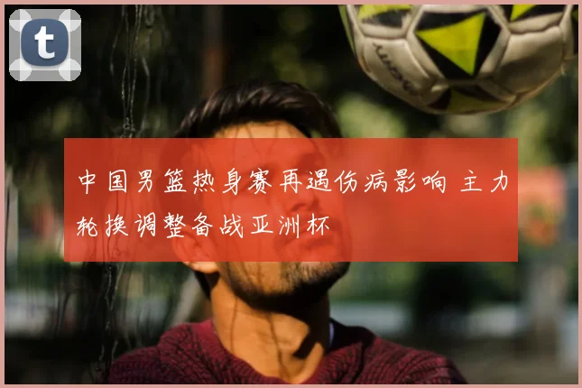 中国男篮热身赛再遇伤病影响 主力轮换调整备战亚洲杯