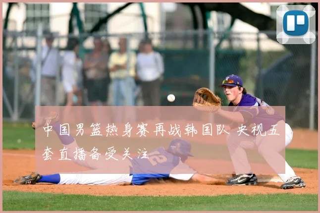 中国男篮热身赛再战韩国队 央视五套直播备受关注