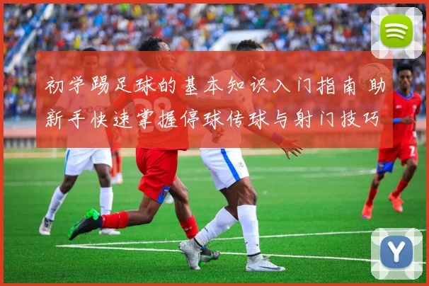 初学踢足球的基本知识入门指南 助新手快速掌握停球传球与射门技巧