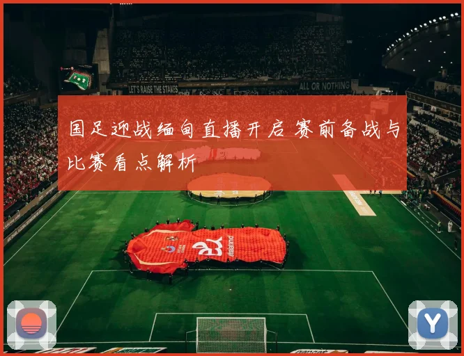 国足迎战缅甸直播开启 赛前备战与比赛看点解析