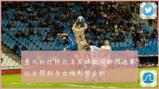 意大利对阵北马其顿欧洲杯预选赛比分预测与出线形势分析