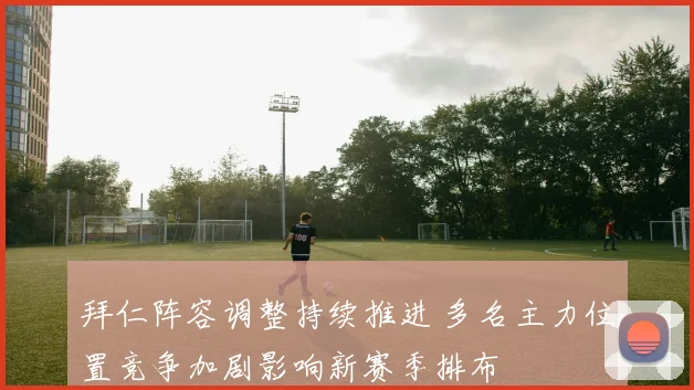 拜仁阵容调整持续推进 多名主力位置竞争加剧影响新赛季排布