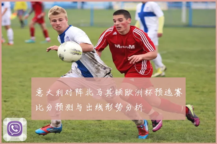 意大利对阵北马其顿欧洲杯预选赛比分预测与出线形势分析