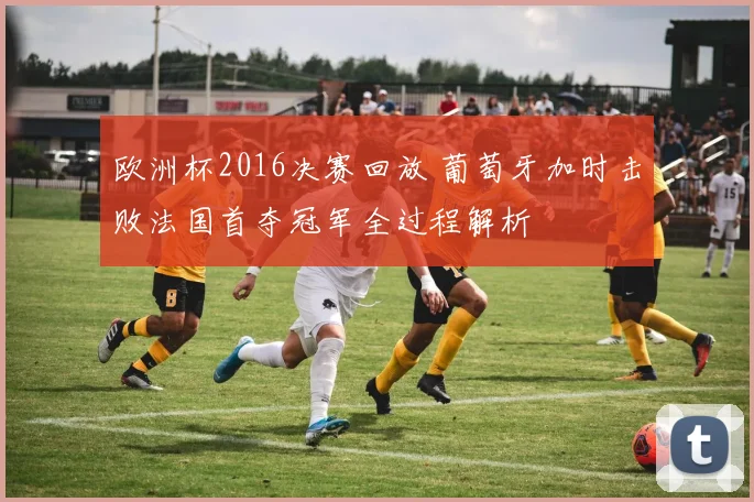 欧洲杯2016决赛回放 葡萄牙加时击败法国首夺冠军全过程解析