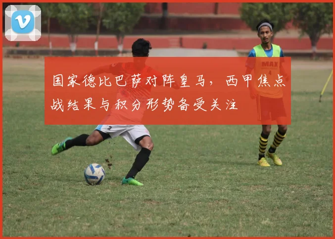 国家德比巴萨对阵皇马，西甲焦点战结果与积分形势备受关注