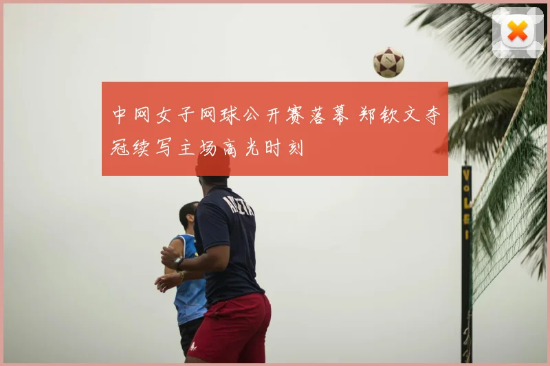 中网女子网球公开赛落幕 郑钦文夺冠续写主场高光时刻