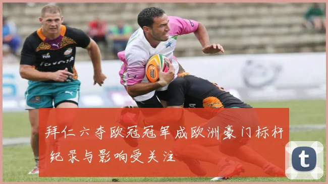 拜仁六夺欧冠冠军成欧洲豪门标杆 纪录与影响受关注