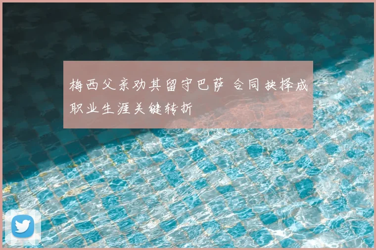 梅西父亲劝其留守巴萨 合同抉择成职业生涯关键转折