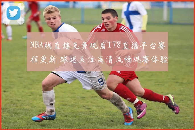 NBA线直播免费观看178直播平台赛程更新 球迷关注高清流畅观赛体验
