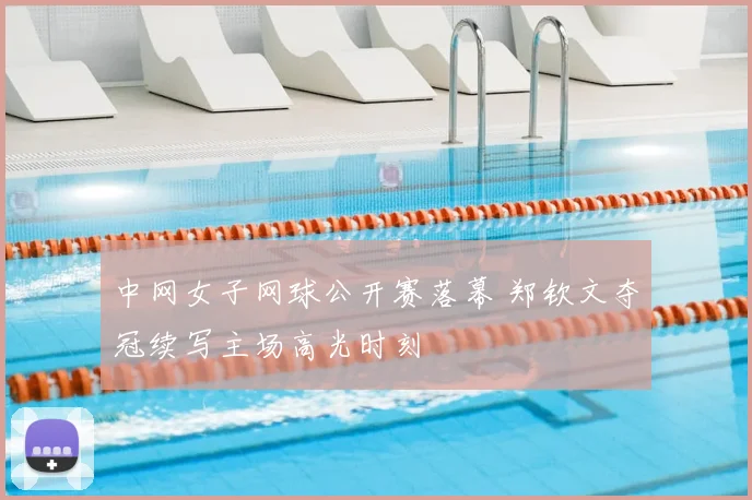 中网女子网球公开赛落幕 郑钦文夺冠续写主场高光时刻
