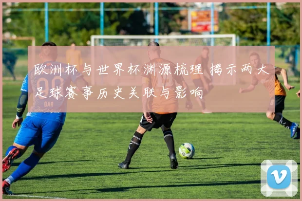 欧洲杯与世界杯渊源梳理 揭示两大足球赛事历史关联与影响
