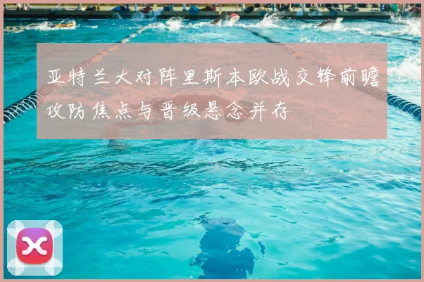 亚特兰大对阵里斯本欧战交锋前瞻攻防焦点与晋级悬念并存