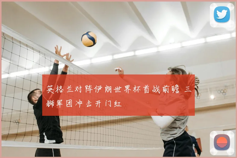 英格兰对阵伊朗世界杯首战前瞻 三狮军团冲击开门红