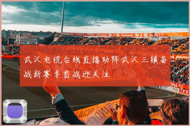 武汉电视台线直播助阵武汉三镇备战新赛季首战迎关注