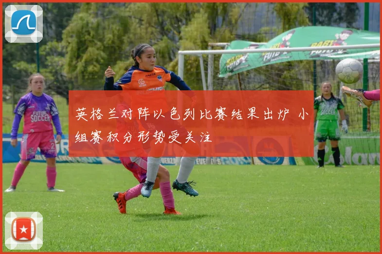 英格兰对阵以色列比赛结果出炉 小组赛积分形势受关注