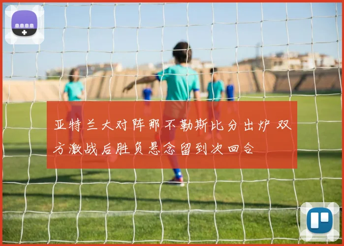 亚特兰大对阵那不勒斯比分出炉 双方激战后胜负悬念留到次回合