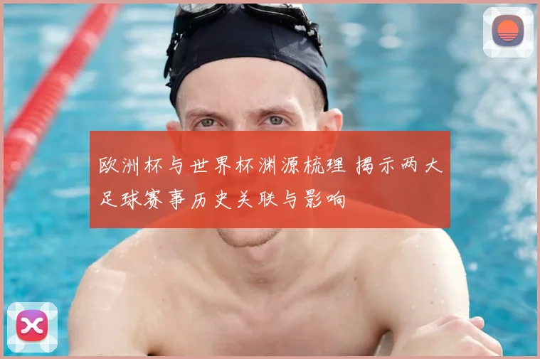 欧洲杯与世界杯渊源梳理 揭示两大足球赛事历史关联与影响
