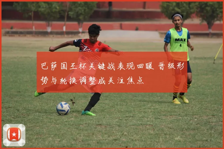 巴萨国王杯关键战表现回暖 晋级形势与轮换调整成关注焦点