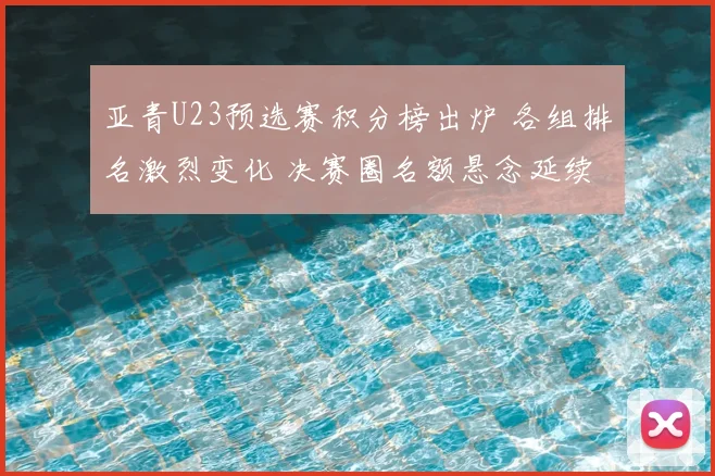 亚青U23预选赛积分榜出炉 各组排名激烈变化 决赛圈名额悬念延续