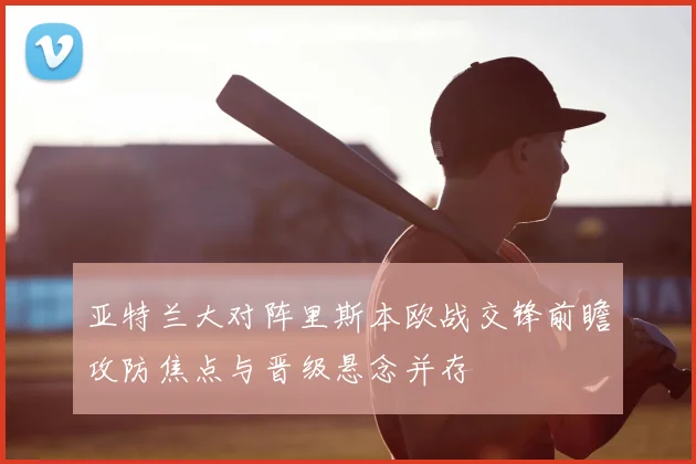 亚特兰大对阵里斯本欧战交锋前瞻攻防焦点与晋级悬念并存